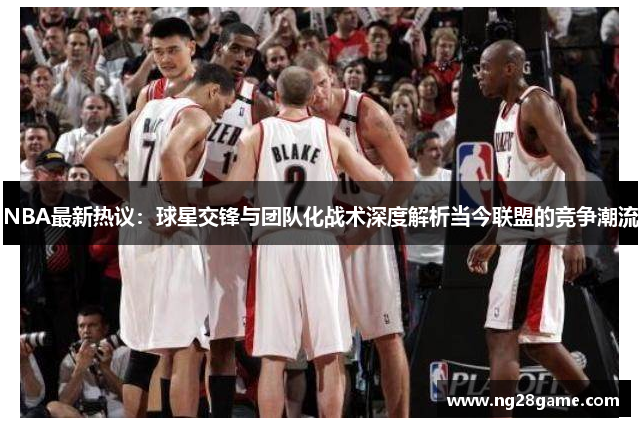 NBA最新热议：球星交锋与团队化战术深度解析当今联盟的竞争潮流
