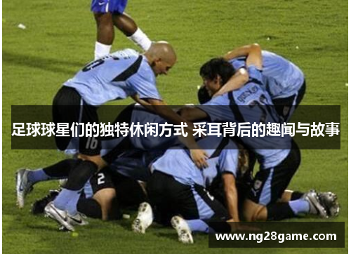 足球球星们的独特休闲方式 采耳背后的趣闻与故事