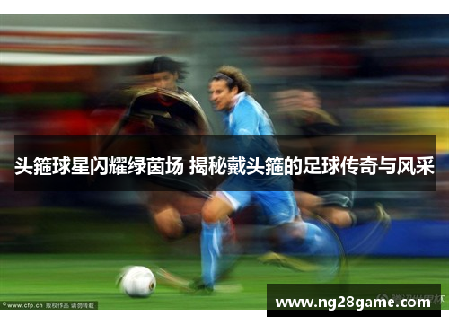 头箍球星闪耀绿茵场 揭秘戴头箍的足球传奇与风采