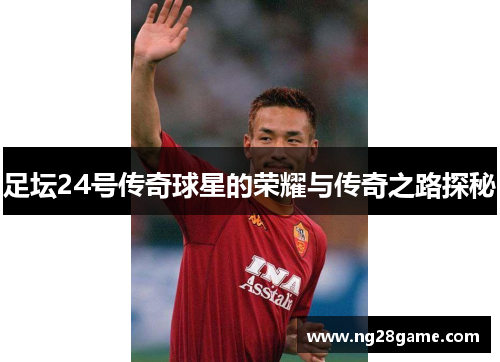 足坛24号传奇球星的荣耀与传奇之路探秘