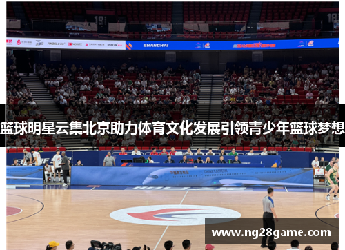 篮球明星云集北京助力体育文化发展引领青少年篮球梦想