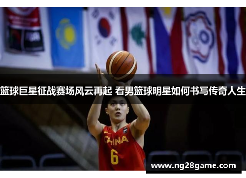 篮球巨星征战赛场风云再起 看男篮球明星如何书写传奇人生