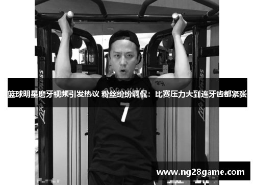 篮球明星磨牙视频引发热议 粉丝纷纷调侃：比赛压力大到连牙齿都紧张
