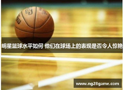 明星篮球水平如何 他们在球场上的表现是否令人惊艳
